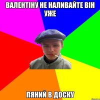 валентіну не наливайте він уже пяний в доску