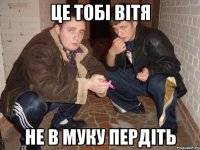 це тобі вітя не в муку пердіть
