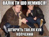 валік ти шо немився! штирить так як хуй копчений