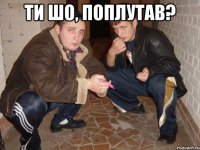 ти шо, поплутав? 