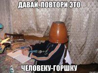 давай, повтори это человеку-горшку