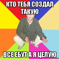 кто тебя создал такую все ебут а я целую