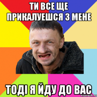 Ти все ще прикалуешся з мене Тоді я йду до вас