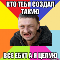 кто тебя создал такую все ебут а я целую