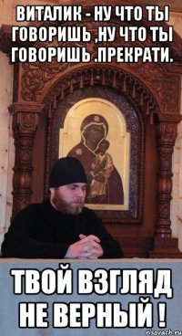 Виталик - ну что ты говоришь ,ну что ты говоришь .Прекрати. Твой взгляд не верный !