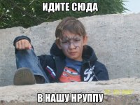 идите сюда в нашу нруппу