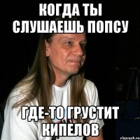 Когда ты слушаешь попсу где-то грустит Кипелов