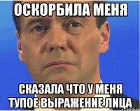 оскорбила меня сказала что у меня тупое выражение лица