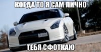 когда то я сам лично тебя сфоткаю