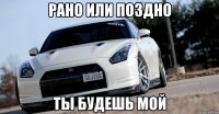 рано или поздно ты будешь мой