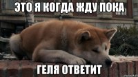 это я когда жду пока Геля ответит