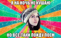 я на ночь не кушаю но все-таки пойду поем