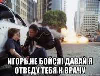  Игорь,не бойся! давай я отведу тебя к врачу