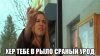  хер тебе в рыло сраный урод