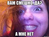 вам смешно, да? а мне нет