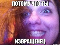 потому что ты извращенец
