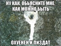 ну как, обьясните мне, как можно быть охуенен и пиздат