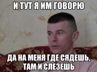 и тут я им говорю да на меня где сядешь, там и слезешь