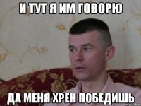 и тут я им говорю да меня хрен победишь