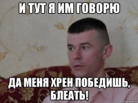 и тут я им говорю да меня хрен победишь, блеать!