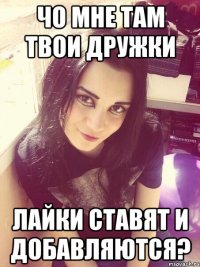 Чо мне там твои дружки лайки ставят и добавляются?