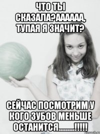 что ты сказала?аааааа, тупая я значит? сейчас посмотрим у кого зубов меньше останится.........!!!