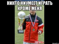 никто ниумеет играть кроме меня 