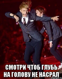  смотри чтоб глубь на голову не насрал