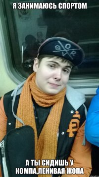 я занимаюсь спортом а ты сидишь у компа,ленивая жопа