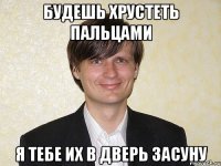 будешь хрустеть пальцами я тебе их в дверь засуну