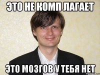 это не комп лагает это мозгов у тебя нет