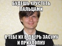 будешь хрустеть пальцами я тебе их в дверь засуну и прихлопну