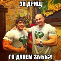эй,дрищ го дунем за бб?!
