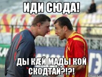 иди сюда! ды кæй мады кой скодтай?!?!