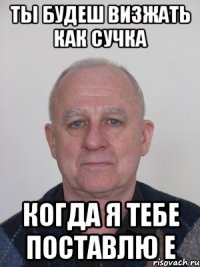 Ты будеш визжать как сучка когда я тебе поставлю Е