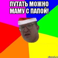 Путать можно маму с папой! 
