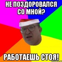 Не поздоровался со мной? работаешь стоя!