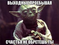 выходные проебывая счастья не обретёшь ты