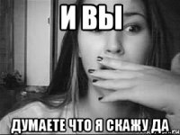 и вы думаете что я скажу да