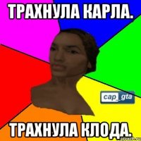 трахнула карла. трахнула клода.