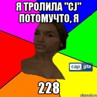 Я тролила "CJ" потомучто, я 228