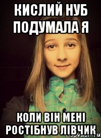 кислий нуб подумала я коли він мені ростібнув лівчик