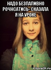 надо безпаливно рочнсатись- сказала я на уроке 