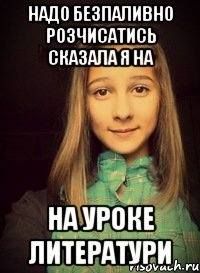 надо безпаливно розчисатись сказала я на на уроке литератури