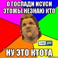 о госпади исуси этожы незнаю кто ну это ктота