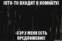 (кто-то входит в комнату) -сэр,у меня есть предложение!