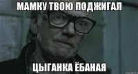 мамку твою поджигал цыганка ёбаная