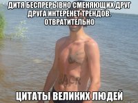 дитя беспрерывно сменяющих друг друга интеренет трендов. отвратительно цитаты великих людей