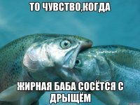 ТО ЧУВСТВО,КОГДА ЖИРНАЯ БАБА СОСЁТСЯ С ДРЫЩЁМ