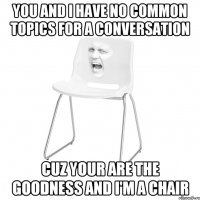 you and I have no common topics for a conversation cuz your are the goodness and i'm a chair